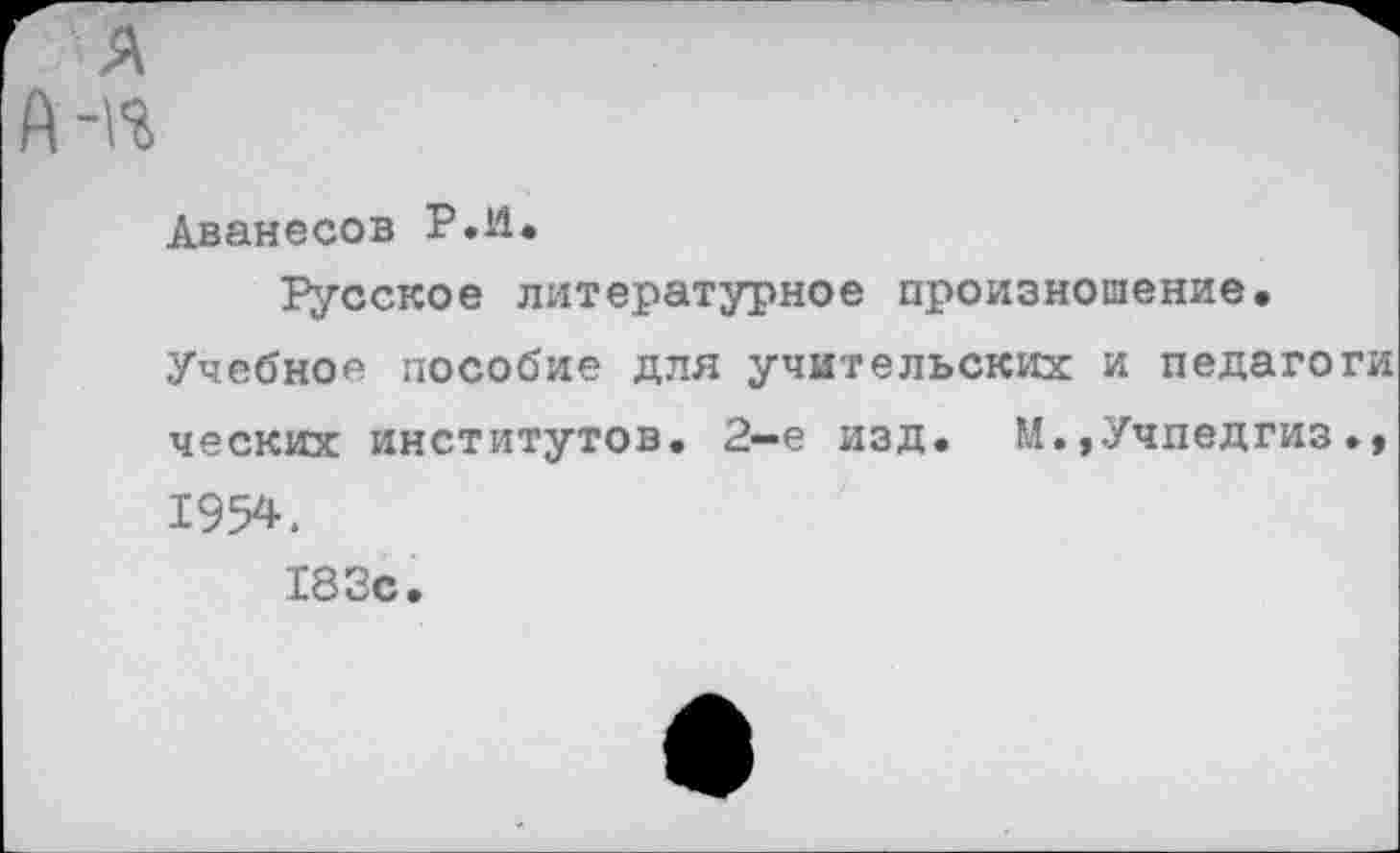 ﻿я
А-«
Аванесов Р.П.
Русское литературное произношение.
Учебно* пособие для учительских и педагоги ческих институтов. 2—е изд. М.»Учпедгиз 1954.
183с.